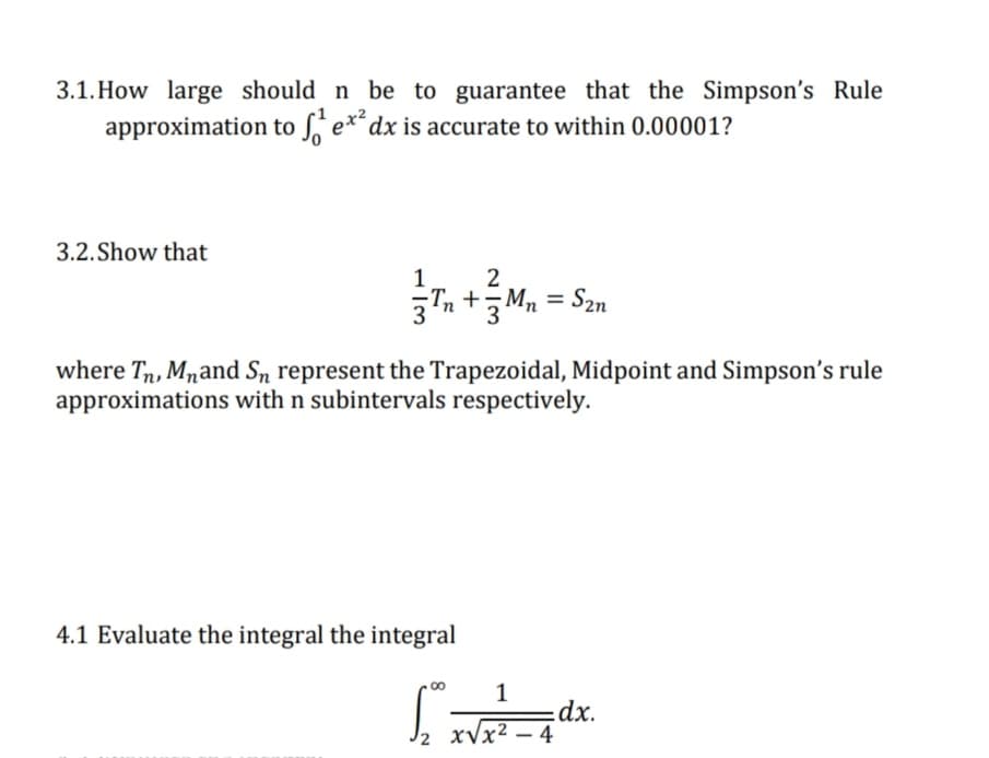 3.1. How large should n be to guarantee that the Simpson's Rule
approximation to ſ e*,
dx is accurate to within 0.00001?
3.2. Show that
Tn +M, = S2n
%3D
where Tn, Mnand Sn represent the Trapezoidal, Midpoint and Simpson's rule
approximations with n subintervals respectively.
4.1 Evaluate the integral the integral
1
dx.
xVx² – 4
