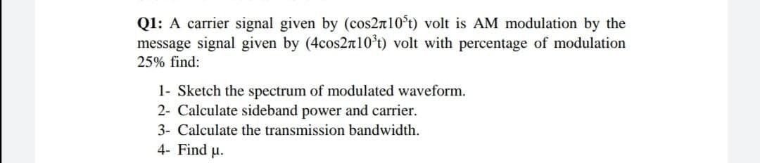 Q1: A carrier signal given by (cos2n10°t) volt is AM modulation by the
message signal given by (4cos2n10*t) volt with percentage of modulation
25% find:
1- Sketch the spectrum of modulated waveform.
2- Calculate sideband power and carrier.
3- Calculate the transmission bandwidth.
4- Find u.
