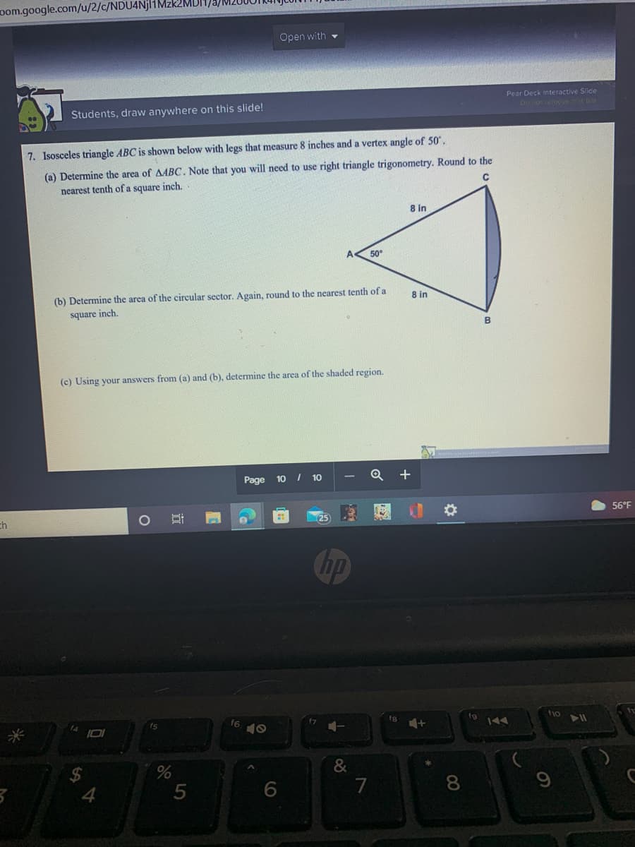 oom.google.com/u/2/c/NDU4Njl1Mzk2MDI
Open with -
Pear Deck Interactive Slide
Students, draw anywhere on this slide!
Do no remove D
7. Isosceles triangle ABC is shown below with legs that measure 8 inches and a vertex angle of 50,
(a) Determine the area of AABC. Note that you will need to use right triangle trigonometry. Round to the
nearest tenth of a square inch.
8 in
50
(b) Determine the area of the circular sector. Again, round to the nearest tenth of a
8 in
square inch.
(c) Using your answers from (a) and (b), determine the area of the shaded region.
Page 10 I 10
Q +
56°F
ch
25
hp
f6
fio
&
6
8.
