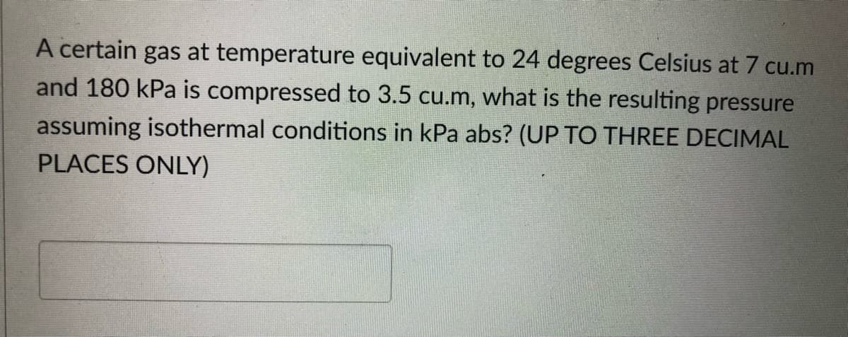 A certain gas at temperature equivalent to 24 degrees Celsius at 7 cu.m
and 180 kPa is compressed to 3.5 cu.m, what is the resulting pressure
assuming isothermal conditions in kPa abs? (UP TO THREE DECIMAL
PLACES ONLY)
