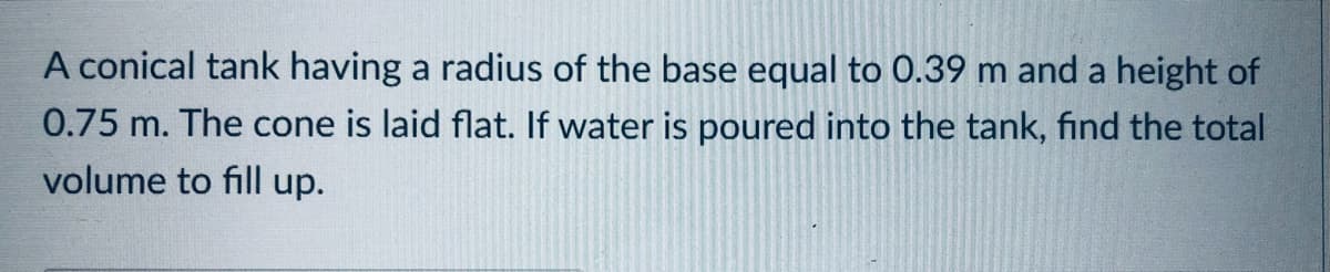 A conical tank having a radius of the base equal to 0.39 m and a height of
0.75 m. The cone is laid flat. If water is poured into the tank, find the total
volume to fill up.
