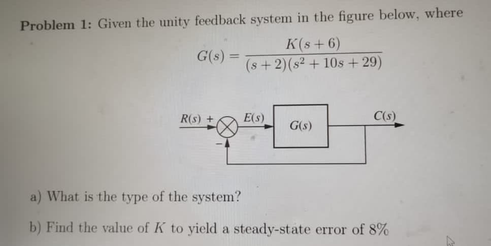 Problem 1: Given the unity feedback system in the figure below, where
K(s+ 6)
(s+2)(s² + 10s+29)
G(s) =
R(s) +
E(s)
C(s)
G(s)
a) What is the type of the system?
b) Find the value of K to yield a steady-state error of 8%
