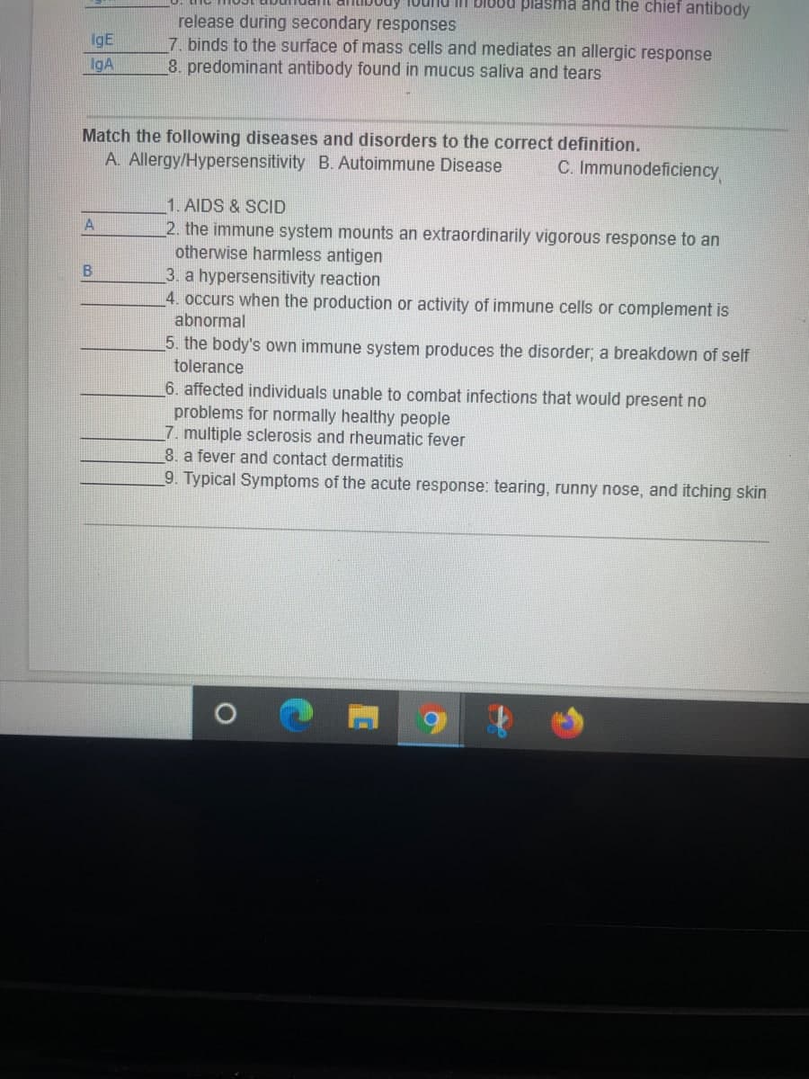 IgE
IgA
Match the following diseases and disorders to the correct definition.
A. Allergy/Hypersensitivity B. Autoimmune Disease
A
buy lound in 1800 plasma and the chief antibody
release during secondary responses
7. binds to the surface of mass cells and mediates an allergic response
8. predominant antibody found in mucus saliva and tears
B
C. Immunodeficiency
1. AIDS & SCID
2. the immune system mounts an extraordinarily vigorous response to an
otherwise harmless antigen
3. a hypersensitivity reaction
4. occurs when the production or activity of immune cells or complement is
abnormal
5. the body's own immune system produces the disorder; a breakdown of self
tolerance
6. affected individuals unable to combat infections that would present no
problems for normally healthy people
7. multiple sclerosis and rheumatic fever
8. a fever and contact dermatitis
9. Typical Symptoms of the acute response: tearing, runny nose, and itching skin
O