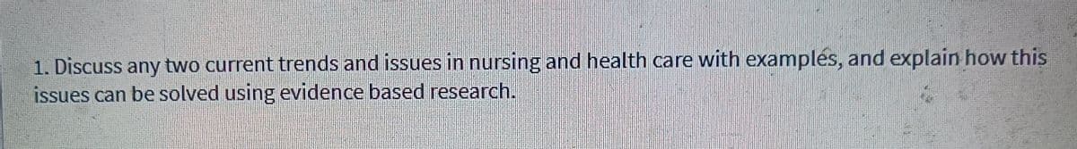 1. Discuss any two current trends and issues in nursing and health care with examples, and explain how this
issues can be solved using evidence based research.