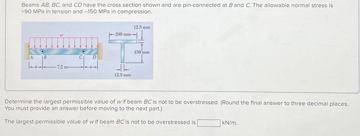 Beams AB, BC, and CD have the cross section shown and are pin-connected at B and C. The allowable normal stress is
+90 MPa in tension and -150 MPa in compression.
12.5 mm
A
ம
B
-7.2 m
C
D
-200 mm-
12.5 mm
150 mm
Determine the largest permissible value of wif beam BC is not to be overstressed. (Round the final answer to three decimal places.
You must provide an answer before moving to the next part.)
The largest permissible value of wif beam BC is not to be overstressed is
kN/m.