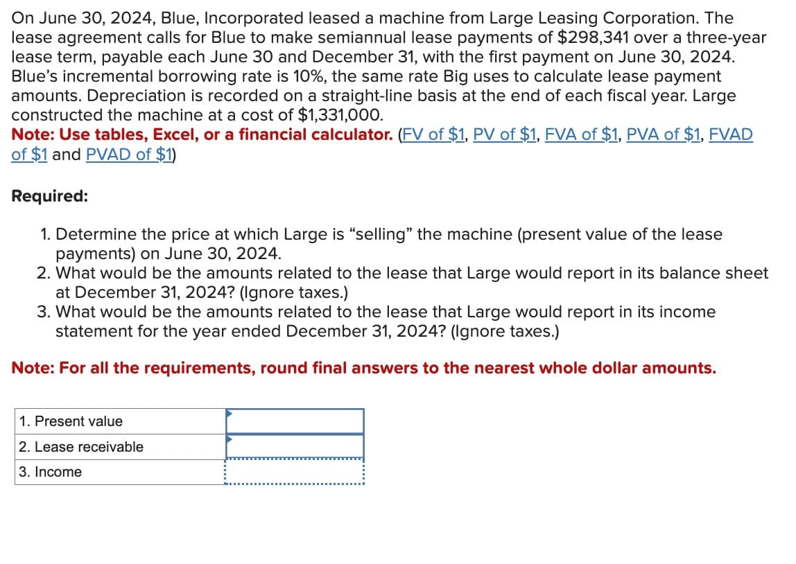 On June 30, 2024, Blue, Incorporated leased a machine from Large Leasing Corporation. The
lease agreement calls for Blue to make semiannual lease payments of $298,341 over a three-year
lease term, payable each June 30 and December 31, with the first payment on June 30, 2024.
Blue's incremental borrowing rate is 10%, the same rate Big uses to calculate lease payment
amounts. Depreciation is recorded on a straight-line basis at the end of each fiscal year. Large
constructed the machine at a cost of $1,331,000.
Note: Use tables, Excel, or a financial calculator. (FV of $1, PV of $1, FVA of $1, PVA of $1, FVAD
of $1 and PVAD of $1)
Required:
1. Determine the price at which Large is "selling" the machine (present value of the lease
payments) on June 30, 2024.
2. What would be the amounts related to the lease that Large would report in its balance sheet
at December 31, 2024? (Ignore taxes.)
3. What would be the amounts related to the lease that Large would report in its income
statement for the year ended December 31, 2024? (Ignore taxes.)
Note: For all the requirements, round final answers to the nearest whole dollar amounts.
1. Present value
2. Lease receivable
3. Income