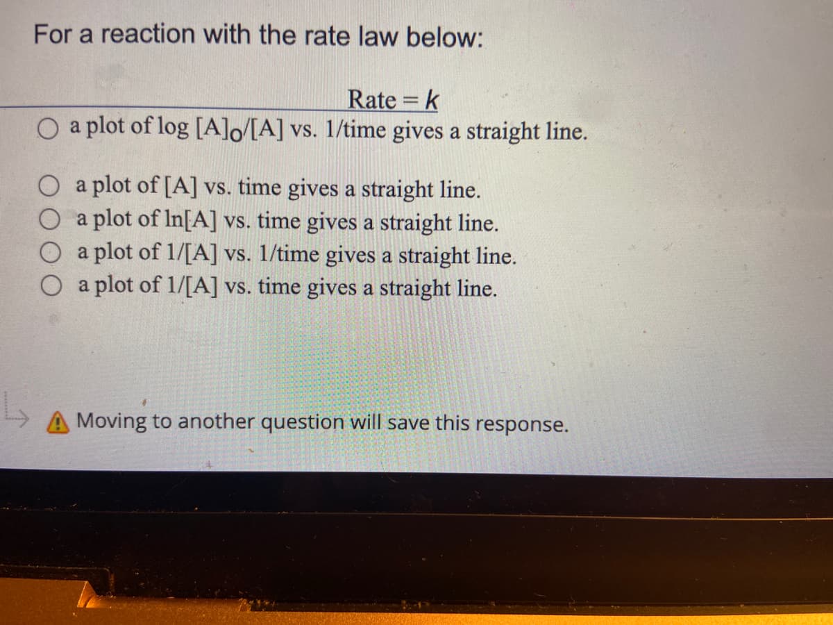 For a reaction with the rate law below:
Rate = k
a plot of log [A]o/[A] vs. 1/time gives a straight line.
a plot of [A] vs. time gives a straight line.
a plot of In[A] vs. time gives a straight line.
a plot of 1/[A] vs. 1/time gives a straight line.
a plot of 1/[A] vs. time gives a straight line.
A Moving to another question will save this response.
