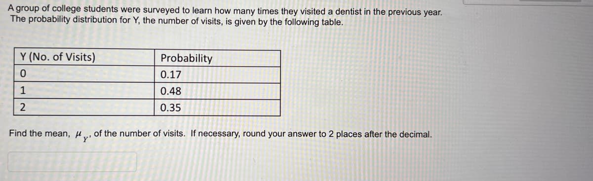 A group of college students were surveyed to learn how many times they visited a dentist in the previous year.
The probability distribution for Y, the number of visits, is given by the following table.
Y (No. of Visits)
0
1
2
Find the mean, Hy'
Probability
0.17
0.48
0.35
of the number of visits. If necessary, round your answer to 2 places after the decimal.