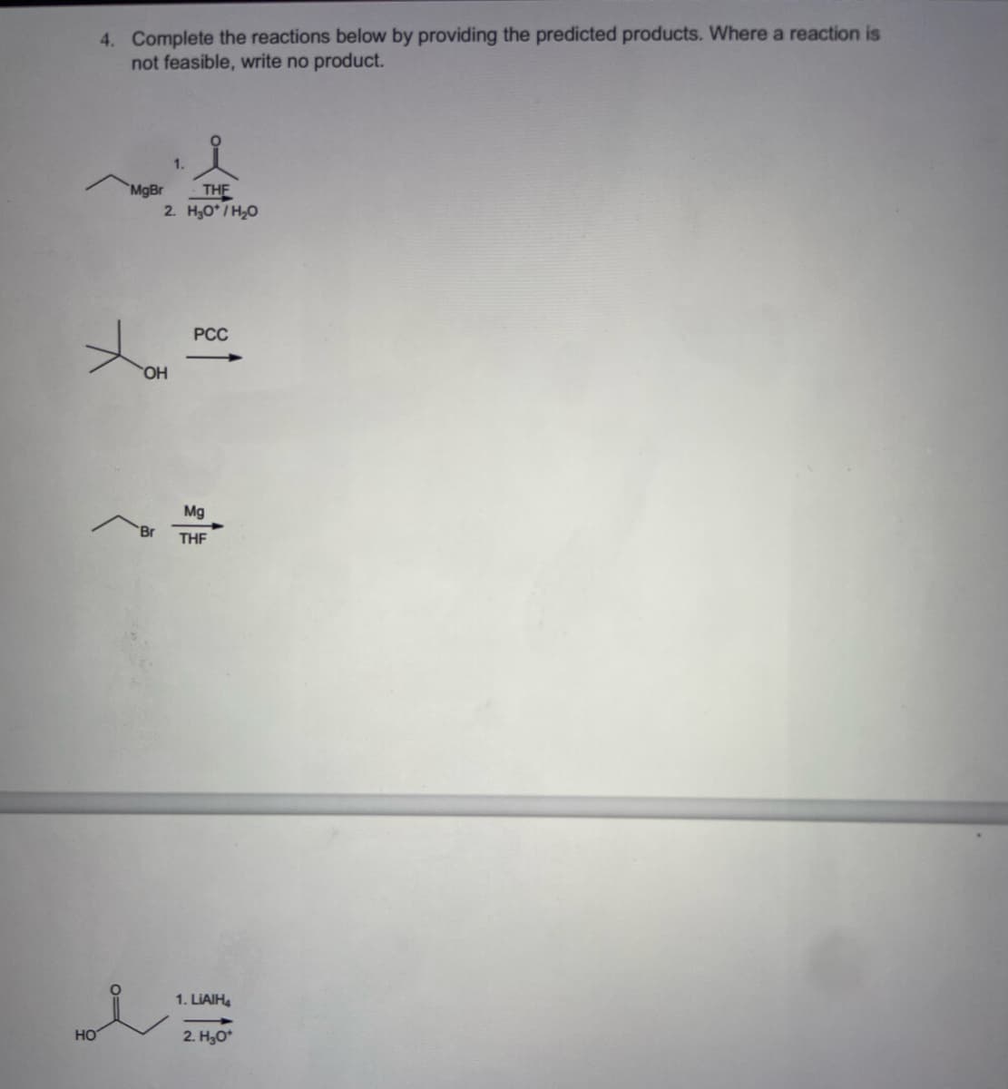 HO
4. Complete the reactions below by providing the predicted products. Where a reaction is
not feasible, write no product.
1.
THE
2. H₂O*/H₂O
PCC
MgBr
OH
"Br
Mg
THF
1. LIAIH4
2. H₂O*