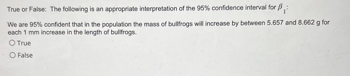 True or False: The following is an appropriate interpretation of the 95% confidence interval for ₁:
We are 95% confident that in the population the mass of bullfrogs will increase by between 5.657 and 8.662 g for
each 1 mm increase in the length of bullfrogs.
O True
O False