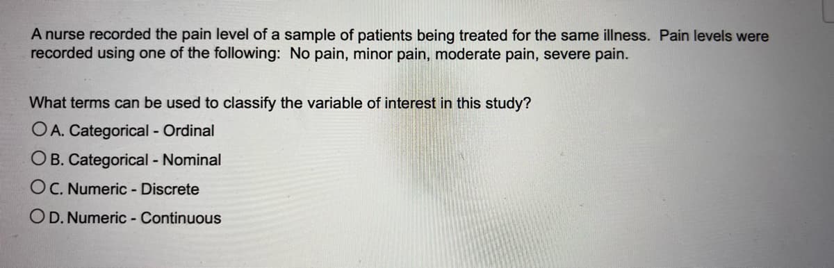 A nurse recorded the pain level of a sample of patients being treated for the same illness. Pain levels were
recorded using one of the following: No pain, minor pain, moderate pain, severe pain.
What terms can be used to classify the variable of interest in this study?
OA. Categorical - Ordinal
OB. Categorical - Nominal
OC. Numeric - Discrete
OD. Numeric - Continuous