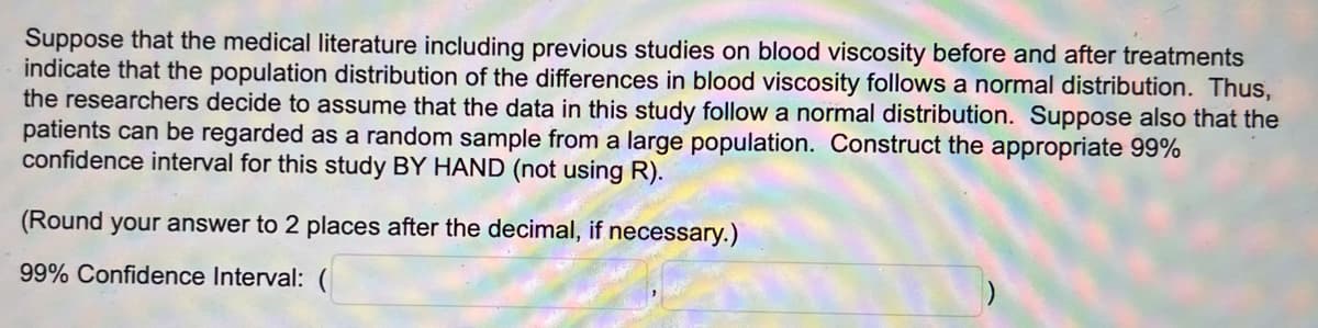 Suppose that the medical literature including previous studies on blood viscosity before and after treatments
indicate that the population distribution of the differences in blood viscosity follows a normal distribution. Thus,
the researchers decide to assume that the data in this study follow a normal distribution. Suppose also that the
patients can be regarded as a random sample from a large population. Construct the appropriate 99%
confidence interval for this study BY HAND (not using R).
(Round your answer to 2 places after the decimal, if necessary.)
99% Confidence Interval: