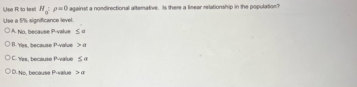 Use R to test H₁: p=0 against a nondirectional alternative. Is there a linear relationship in the population?
Η
0
Use a 5% significance level.
OA. No, because P-value < a
OB. Yes, because P-value > a
OC. Yes, because P-value < a
OD. No, because P-value > a