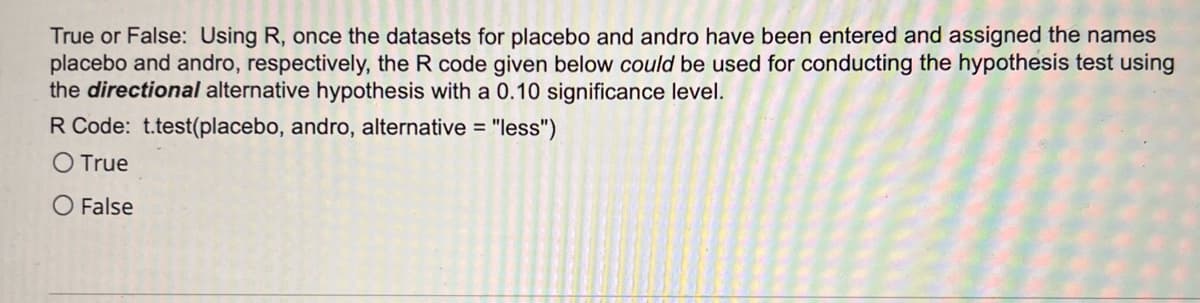 True or False: Using R, once the datasets for placebo and andro have been entered and assigned the names
placebo and andro, respectively, the R code given below could be used for conducting the hypothesis test using
the directional alternative hypothesis with a 0.10 significance level.
R Code: t.test(placebo, andro, alternative =
O True
O False
= "less")