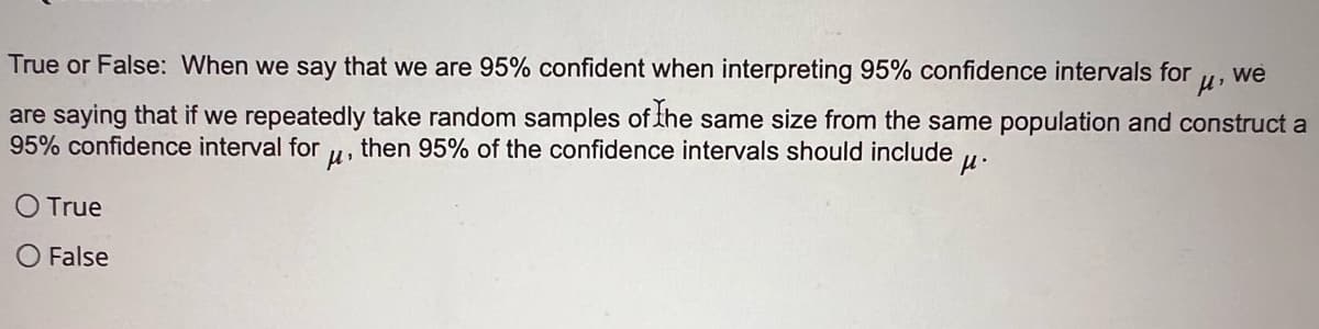 True or False: When we say that we are 95% confident when interpreting 95% confidence intervals for we
fl'
are saying that if we repeatedly take random samples of the same size from the same population and construct a
then 95% of the confidence intervals should include μ.
95% confidence interval for
н.
True
O False