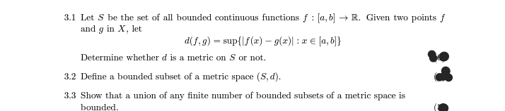 3.1 Let S be the set of all bounded continuous functions f: [a,b] → R. Given two points f
and g in X, let
d(f,g) = sup{f(x) = g(x) = x= [a, b]}
Determine whether d is a metric on S or not.
3.2 Define a bounded subset of a metric space (S, d).
3.3 Show that a union of any finite number of bounded subsets of a metric space is
bounded.