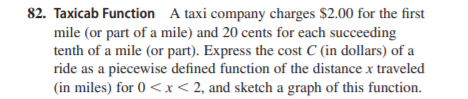 82. Taxicab Function A taxi company charges $2.00 for the first
mile (or part of a mile) and 20 cents for each succeeding
tenth of a mile (or part). Express the cost C (in dollars) of a
ride as a piecewise defined function of the distance x traveled
(in miles) for 0 <x< 2, and sketch a graph of this function.
