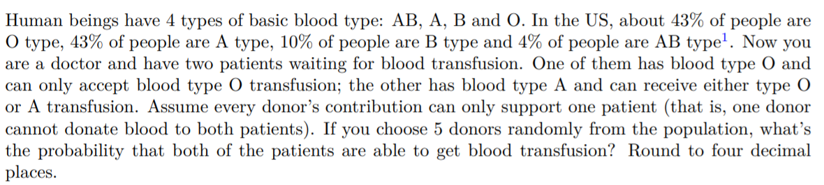 Human beings have 4 types of basic blood type: AB, A, B and O. In the US, about 43% of people are
O type, 43% of people are A type, 10% of people are B type and 4% of people are AB type'. Now you
are a doctor and have two patients waiting for blood transfusion. One of them has blood type O and
can only accept blood type O transfusion; the other has blood type A and can receive either type O
or A transfusion. Assume every donor's contribution can only support one patient (that is, one donor
cannot donate blood to both patients). If you choose 5 donors randomly from the population, what's
the probability that both of the patients are able to get blood transfusion? Round to four decimal
places.
