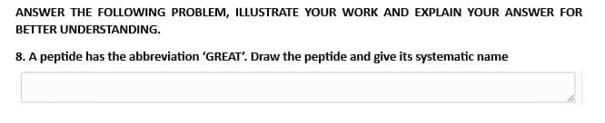 ANSWER THE FOLLOWING PROBLEM, ILLUSTRATE YOUR WORK AND EXPLAIN YOUR ANSWER FOR
BETTER
UNDERSTANDING.
8. A peptide has the abbreviation 'GREAT'. Draw the peptide and give its systematic name