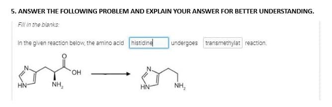 5. ANSWER THE FOLLOWING PROBLEM AND EXPLAIN YOUR ANSWER FOR BETTER UNDERSTANDING.
Fill in the blanks:
In the given reaction below, the amino acid histidine undergoes transmethylat reaction.
HN
NH₂
OH
HN-
NH₂