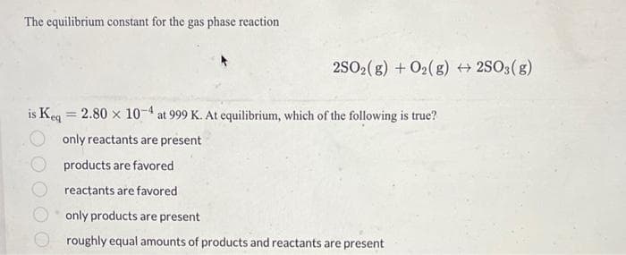 The equilibrium constant for the gas phase reaction
2SO2(g) + O2(g) →2SO3(g)
is Keq = 2.80 x 10-4 at 999 K. At equilibrium, which of the following is true?
only reactants are present
products are favored
reactants are favored
only products are present
roughly equal amounts of products and reactants are present