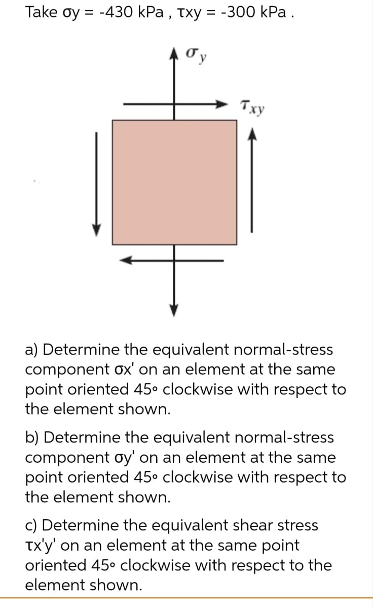 Take oy = -430 kPa, txy = -300 kPa.
Txy
a) Determine the equivalent normal-stress
component ox' on an element at the same
point oriented 45° clockwise with respect to
the element shown.
b) Determine the equivalent normal-stress
component oy' on an element at the same
point oriented 45° clockwise with respect to
the element shown.
c) Determine the equivalent shear stress
Tx'y' on an element at the same point
oriented 45° clockwise with respect to the
element shown.