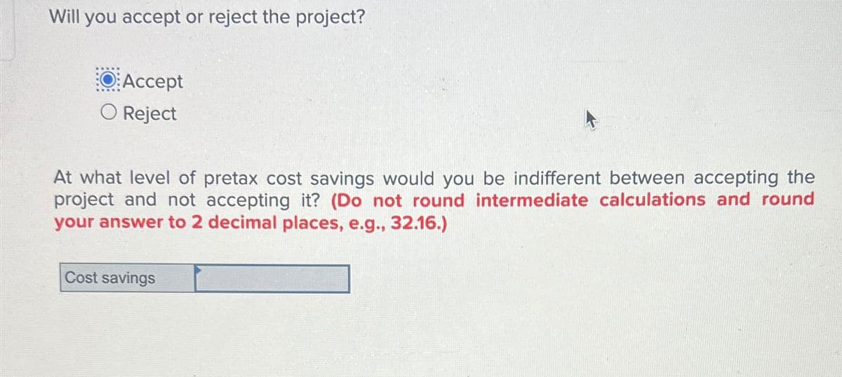 Will you accept or reject the project?
OAccept
○ Reject
At what level of pretax cost savings would you be indifferent between accepting the
project and not accepting it? (Do not round intermediate calculations and round
your answer to 2 decimal places, e.g., 32.16.)
Cost savings