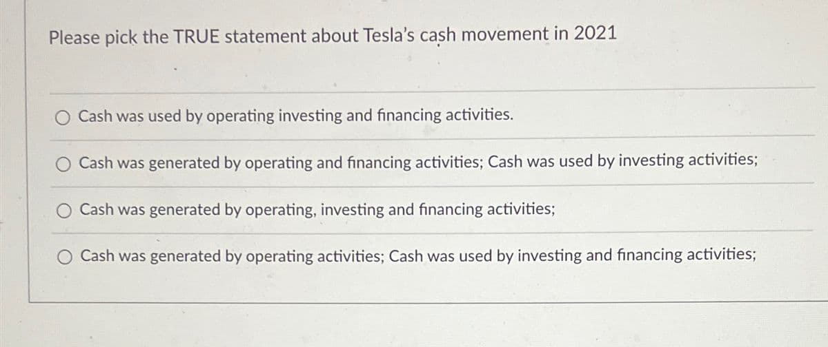 Please pick the TRUE statement about Tesla's cash movement in 2021
Cash was used by operating investing and financing activities.
○ Cash was generated by operating and financing activities; Cash was used by investing activities;
O Cash was generated by operating, investing and financing activities;
Cash was generated by operating activities; Cash was used by investing and financing activities;