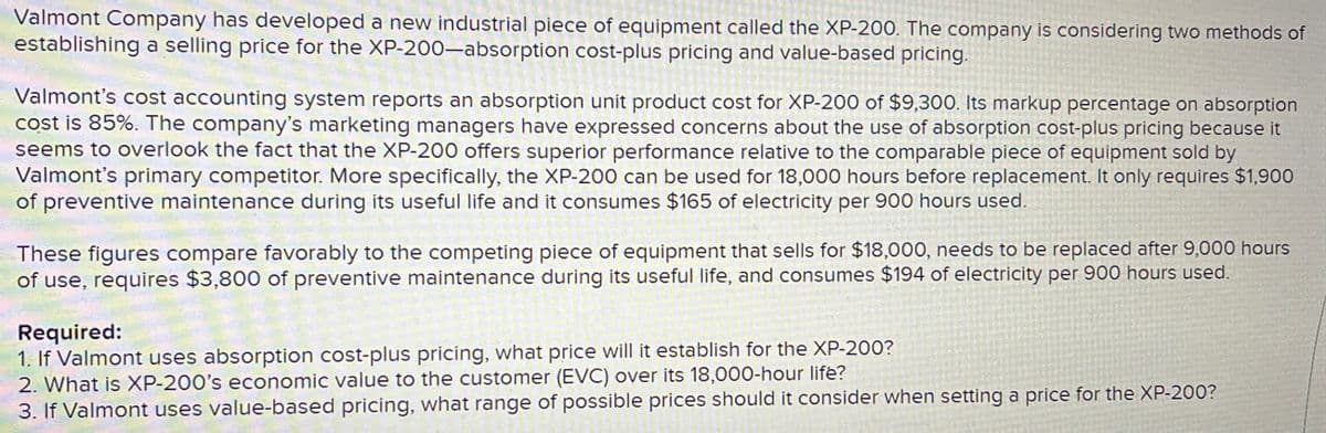 Valmont Company has developed a new industrial piece of equipment called the XP-200. The company is considering two methods of
establishing a selling price for the XP-200-absorption cost-plus pricing and value-based pricing.
Valmont's cost accounting system reports an absorption unit product cost for XP-200 of $9,300. Its markup percentage on absorption
cost is 85%. The company's marketing managers have expressed concerns about the use of absorption cost-plus pricing because it
seems to overlook the fact that the XP-200 offers superior performance relative to the comparable piece of equipment sold by
Valmont's primary competitor. More specifically, the XP-200 can be used for 18,000 hours before replacement. It only requires $1,900
of preventive maintenance during its useful life and it consumes $165 of electricity per 900 hours used.
These figures compare favorably to the competing piece of equipment that sells for $18,000, needs to be replaced after 9,000 hours
of use, requires $3,800 of preventive maintenance during its useful life, and consumes $194 of electricity per 900 hours used.
Required:
1. If Valmont uses absorption cost-plus pricing, what price will it establish for the XP-200?
2. What is XP-200's economic value to the customer (EVC) over its 18,000-hour life?
3. If Valmont uses value-based pricing, what range of possible prices should it consider when setting a price for the XP-200?