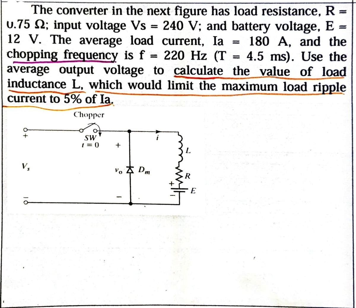 =
The converter in the next figure has load resistance, R =
U.75 2; input voltage Vs = 240 V; and battery voltage, E =
12 V. The average load current, Ia 180 A, and the
chopping frequency is f = 220 Hz (T = 4.5 ms). Use the
average output voltage to calculate the value of load
inductance L, which would limit the maximum load ripple
current to 5% of Ia.
°
+
Vs
Chopper
SW
t=0
+
Vo Dm
E