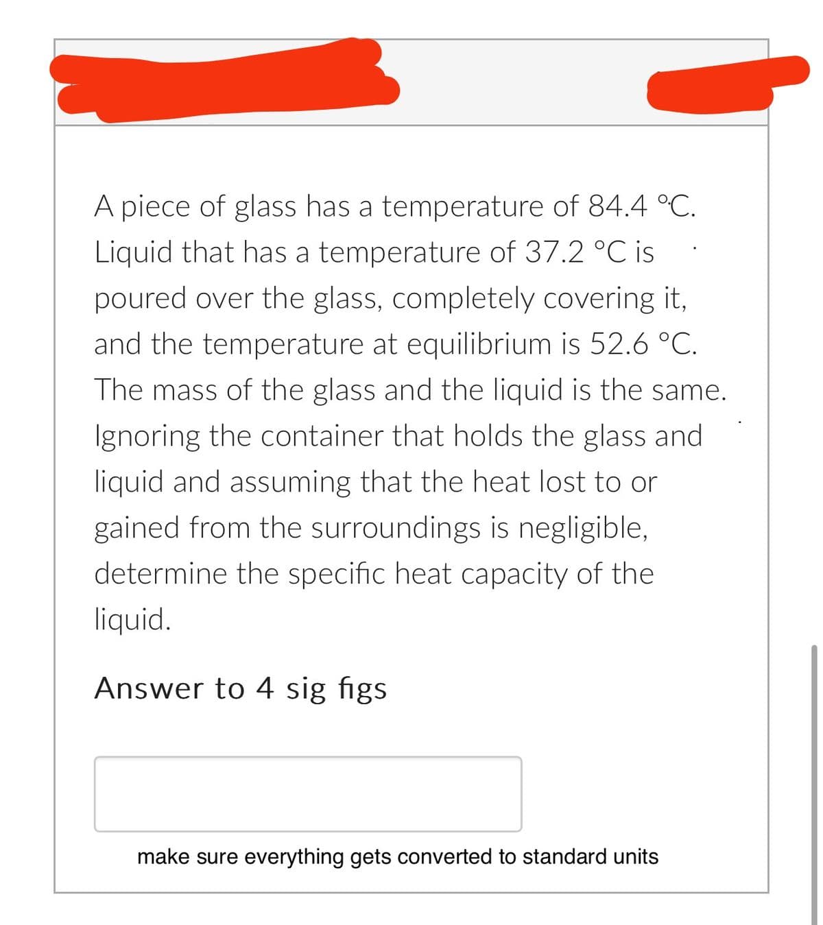 A piece of glass has a temperature of 84.4 °C.
Liquid that has a temperature of 37.2 °C is
poured over the glass, completely covering it,
and the temperature at equilibrium is 52.6 °C.
The mass of the glass and the liquid is the same.
Ignoring the container that holds the glass and
liquid and assuming that the heat lost to or
gained from the surroundings is negligible,
determine the specific heat capacity of the
liquid.
Answer to 4 sig figs.
make sure everything gets converted to standard units