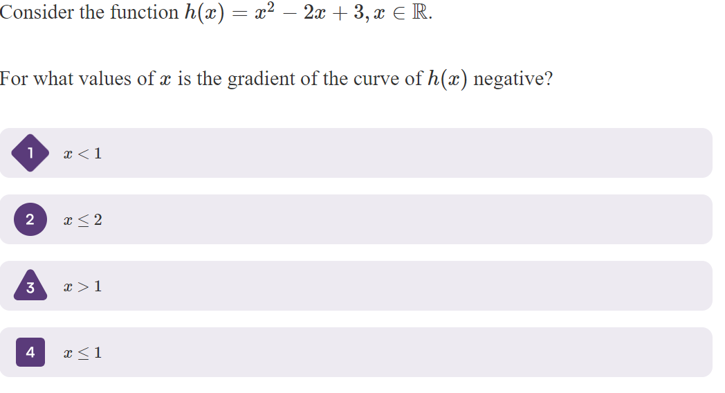 Consider the function h(x) = x² – 2x + 3, x ¤ R.
For what values of x is the gradient of the curve of h(x) negative?
1
2
3
4
x < 1
x ≤ 2
x > 1
x ≤ 1