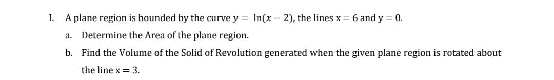 I. A plane region is bounded by the curve y = ln(x - 2), the lines x = 6 and y = 0.
Determine the Area of the plane region.
b. Find the Volume of the Solid of Revolution generated when the given plane region is rotated about
the line x = 3.
a.