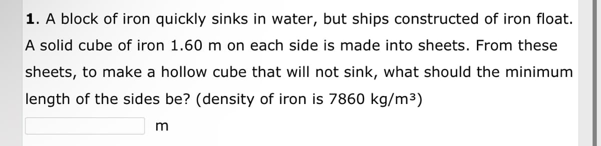 1. A block of iron quickly sinks in water, but ships constructed of iron float.
A solid cube of iron 1.60 m on each side is made into sheets. From these
sheets, to make a hollow cube that will not sink, what should the minimum
length of the sides be? (density of iron is 7860 kg/m³)
m