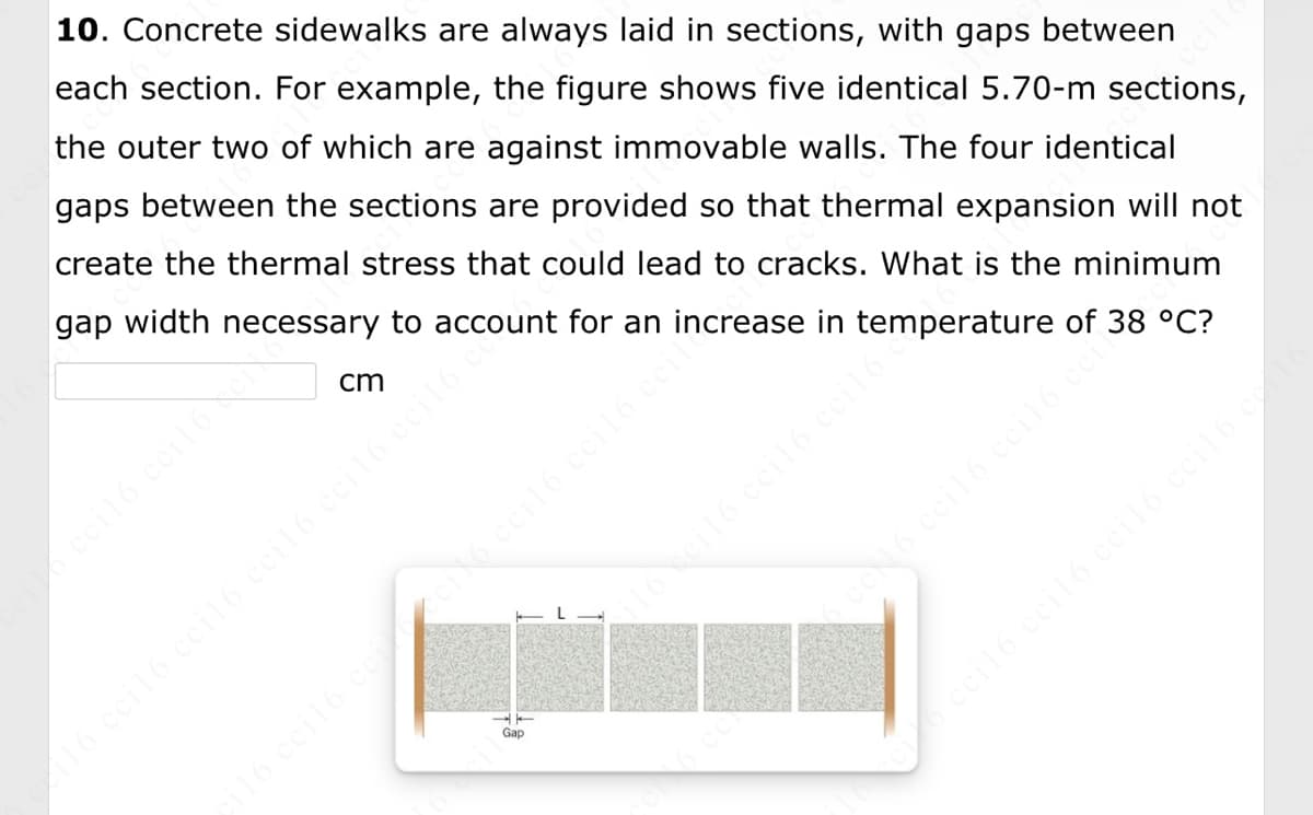 10. Concrete sidewalks are always laid in sections, with gaps between
each section. For example, the figure shows five identical 5.70-m sections,
the outer two of which are against immovable walls. The four identical
gaps between the sections are provided so that thermal expansion will not
create the thermal stress that could lead to cracks. What is the minimum
gap width necessary to account for an increase in temperature of 38 °C?
cm
Gap
il6 ccil6 ccil6 cci16.
116 cci16 cci16 ceil6 ceil6 ccil6 ce
écile
6 cc 16 ceil6 cci16 ceit
116 cci16 ceicci16 cci16 cci16 ceil
ceil6 ccil6 ccil6 cei16