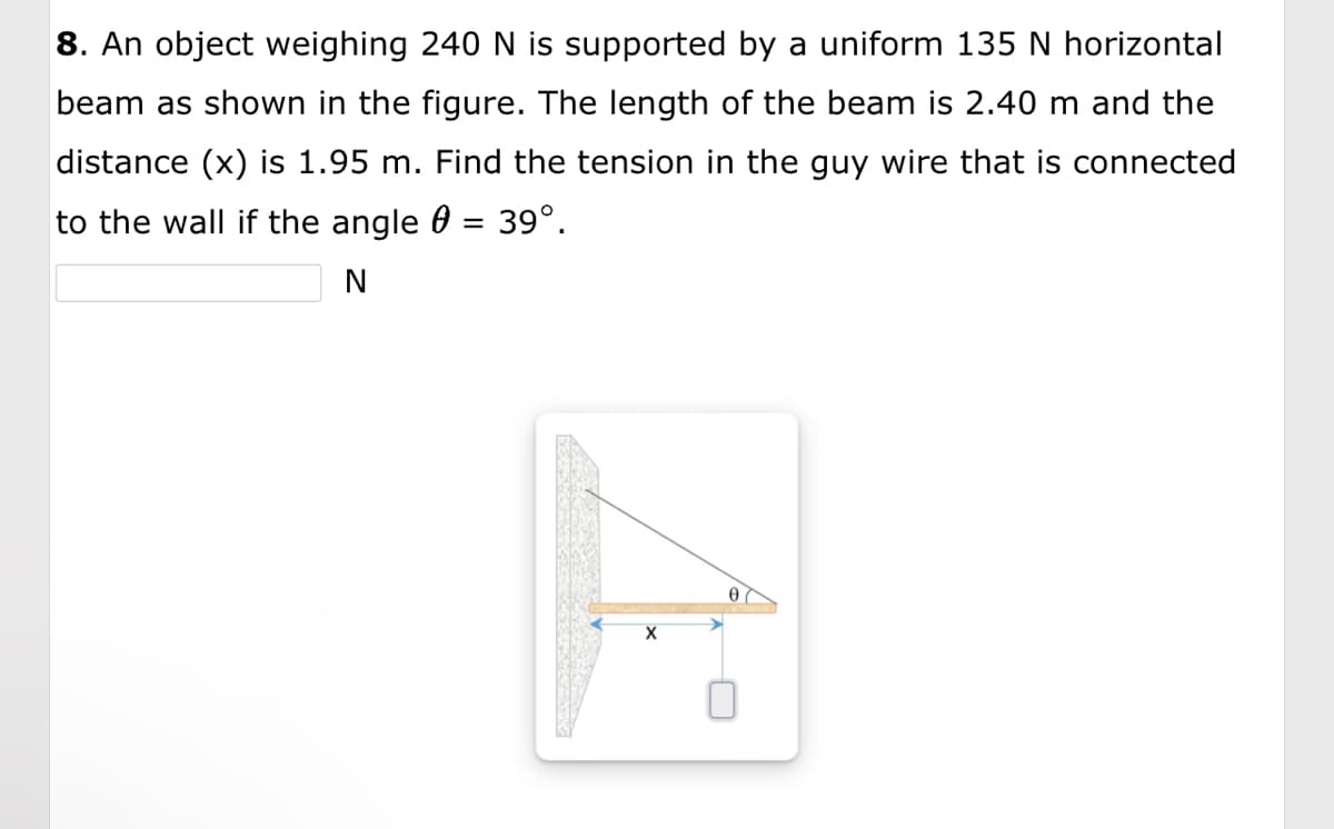 8. An object weighing 240 N is supported by a uniform 135 N horizontal
beam as shown in the figure. The length of the beam is 2.40 m and the
distance (x) is 1.95 m. Find the tension in the guy wire that is connected
to the wall if the angle = 39º.
N
A
X