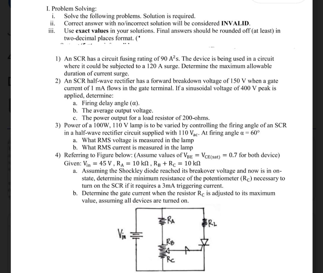 I. Problem Solving:
i. Solve the following problems. Solution is required.
ii.
Correct answer with no/incorrect solution will be considered INVALID.
iii.
Use exact values in your solutions. Final answers should be rounded off (at least) in
two-decimal places format. (*
1) An SCR has a circuit fusing rating of 90 A²s. The device is being used in a circuit
where it could be subjected to a 120 A surge. Determine the maximum allowable
duration of current surge.
2) An SCR half-wave rectifier has a forward breakdown voltage of 150 V when a gate
current of 1 mA flows in the gate terminal. If a sinusoidal voltage of 400 V peak is
applied, determine:
a. Firing delay angle (a).
b. The average output voltage.
c. The power output for a load resistor of 200-ohms.
3) Power of a 100W, 110 V lamp is to be varied by controlling the firing angle of an SCR
in a half-wave rectifier circuit supplied with 110 Vac. At firing angle a = 60°
a. What RMS voltage is measured in the lamp
b. What RMS current is measured in the lamp
4) Referring to Figure below: (Assume values of VBE = VCE(sat) = 0.7 for both device)
Given: Vin = 45 V, RA = 10 kn, RB + Rc = 10 kn
a. Assuming the Shockley diode reached its breakover voltage and now is in on-
state, determine the minimum resistance of the potentiometer (Rc) necessary to
turn on the SCR if it requires a 3mA triggering current.
b. Determine the gate current when the resistor Rc is adjusted to its maximum
value, assuming all devices are turned on.
RA
Vin
RB
Rc
R₂