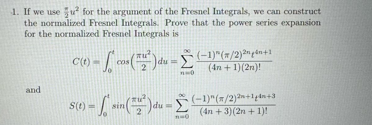 1. If we use u² for the argument of the Fresnel Integrals, we can construct
the normalized Fresnel Integrals. Prove that the power series expansion
for the normalized Fresnel Integrals is
C(t) = cos(²) du
and
S(t)
=
n=0
(-1) (π/2)²+4n+1
(4n+1)(2n)!
= ſo' sin(™ª²)du = Σ (−1)″ (#/2)2n+1,4n+3
2
n=0
(4n+3) (2n+1)!