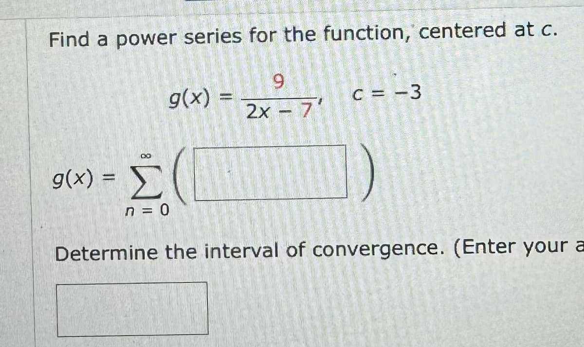 Find a power series for the function, centered at c.
g(x) =
g(x)
ΣΟ
n = 0
=
9
C = -3
2x - 7'
Determine the interval of convergence. (Enter your a