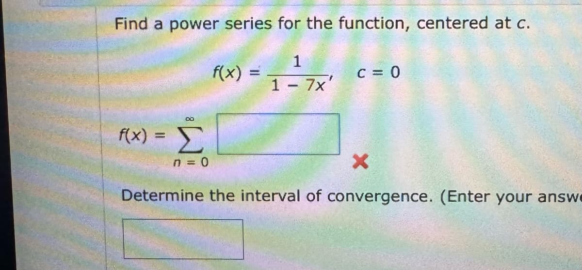 Find a power series for the function, centered at c.
1
DO
f(x) = Σ
f(x) =
c = 0
1 - 7x'
n = 0
X
Determine the interval of convergence. (Enter your answe