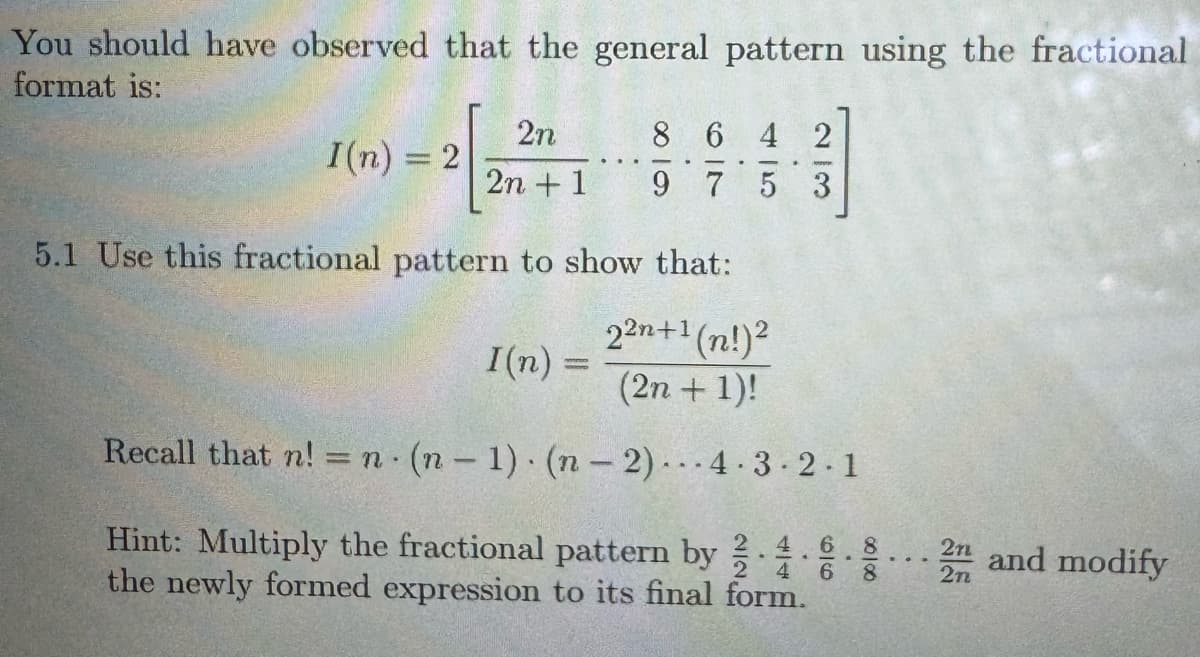 You should have observed that the general pattern using the fractional
format is:
2n
8642
I(n) = 2
2n+1
975
23
5.1 Use this fractional pattern to show that:
22n+1 (n!)²
I(n) =
(2n+1)!
Recall that n! = n (n-1) (n-2)...4.3.2.1
Hint: Multiply the fractional pattern by
44
.
60
8
2n and modify
00100
4 6 8
the newly formed expression to its final form.
2n