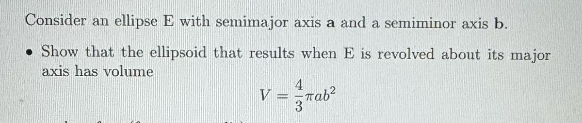 Consider an ellipse E with semimajor axis a and a semiminor axis b.
Show that the ellipsoid that results when E is revolved about its major
axis has volume
V
παb2