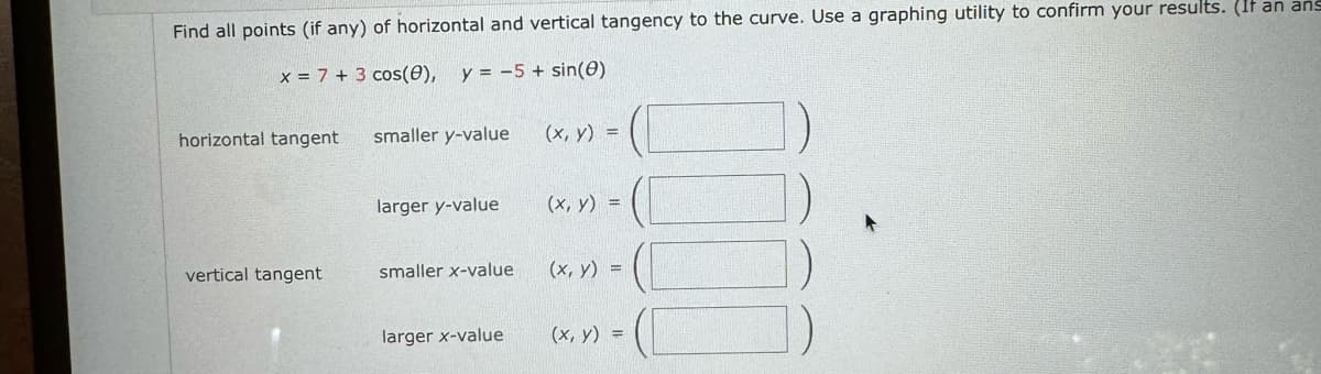 Find all points (if any) of horizontal and vertical tangency to the curve. Use a graphing utility to confirm your results. (It an ans
x=7+ 3 cos(e), y = -5 + sin(e)
horizontal tangent
smaller y-value
(x, y)
larger y-value
(x, y) =
vertical tangent
smaller x-value
(x, y) =
larger x-value
(x, y)