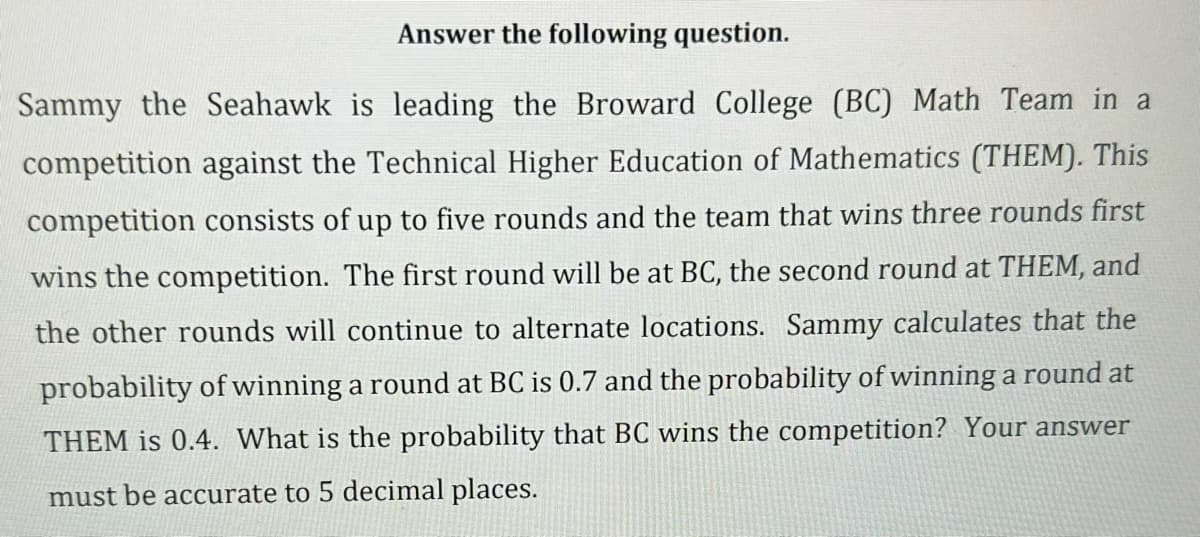 Answer the following question.
Sammy the Seahawk is leading the Broward College (BC) Math Team in a
competition against the Technical Higher Education of Mathematics (THEM). This
competition consists of up to five rounds and the team that wins three rounds first
wins the competition. The first round will be at BC, the second round at THEM, and
the other rounds will continue to alternate locations. Sammy calculates that the
probability of winning a round at BC is 0.7 and the probability of winning a round at
THEM is 0.4. What is the probability that BC wins the competition? Your answer
must be accurate to 5 decimal places.