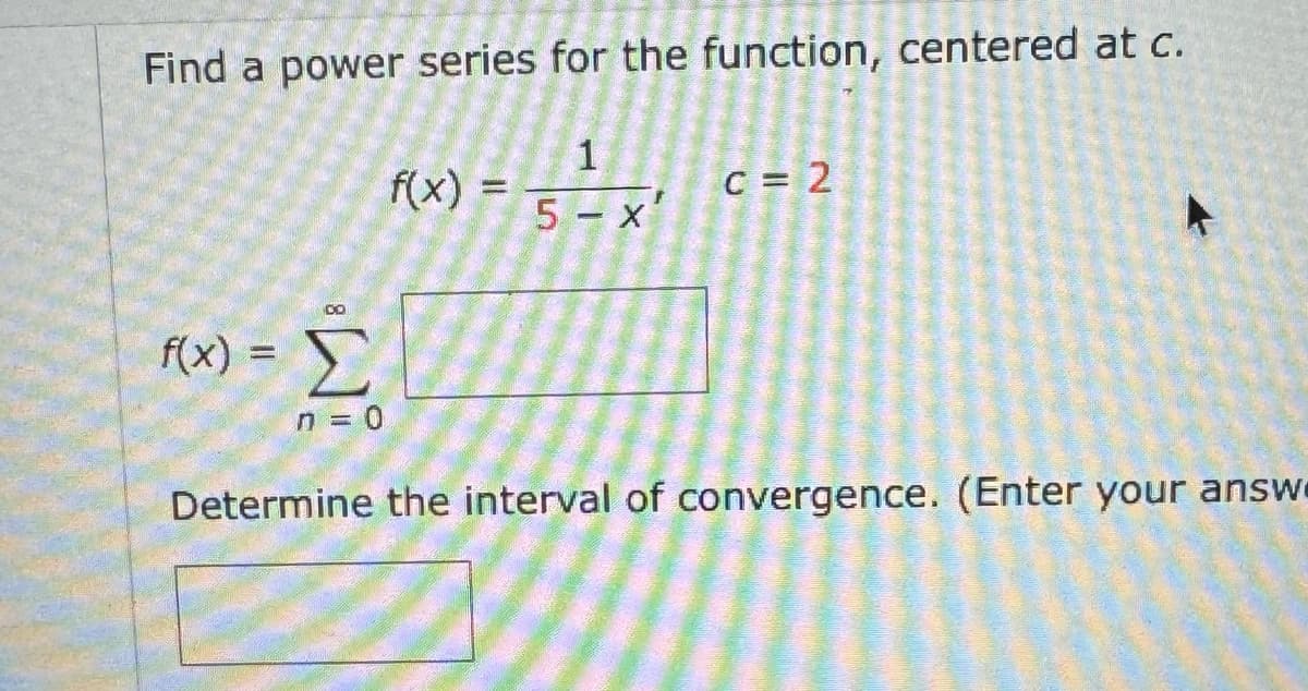 Find a power series for the function, centered at c.
f(x) =
=1
Σ
1
f(x)
C = 2
5 - x'
n = 0
Determine the interval of convergence. (Enter your answe