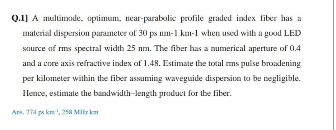 Q.1] A multimode, optimum, near-parabolic profile graded index fiber has a
material dispersion parameter of 30 ps nm-1 km-1 when used with a good LED
source of rms spectral width 25 nm. The fiber has a numerical aperture of 0.4
and a core axis refractive index of 1.48. Estimate the total rms pulse broadening
per kilometer within the fiber assuming waveguide dispersion to be negligible.
Hence, estimate the bandwidth-length product for the fiber.
Ans. 774 ps km', 258 MHz km
