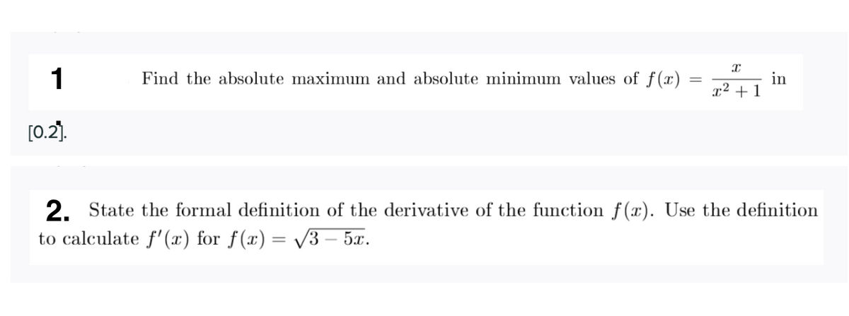 1
Find the absolute maximum and absolute minimum values of f(x)
in
+1
x²
[0.2).
2. State the formal definition of the derivative of the function f(x). Use the definition
to calculate f'(x) for f(x) = V3 – 5x.
