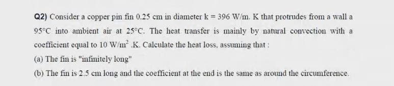 Q2) Consider a copper pin fin 0.25 cm in diameter k = 396 W/m. K that protrudes from a wall a
95°C into ambient air at 25°C. The heat transfer is mainly by natural convection with a
coefficient equal to 10 W/m K. Calculate the heat loss. assuming that :
(a) The fin is "infinitely long"
(b) The fin is 2.5 cm long and the coefficient at the end is the same as around the circumference.
