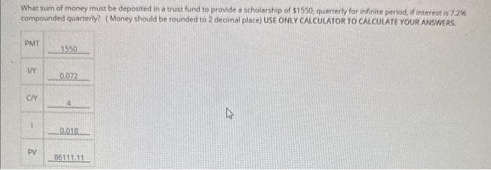What sum of money must be deposited in a trust fund to provide a scholarship of $1550, quarterly for infinite period, if interest is 7.2%
compounded quarterly? (Money should be rounded to 2 decimal place) USE ONLY CALCULATOR TO CALCULATE YOUR ANSWERS.
PMT
VY
CAY
1
PV
1550
0.072
4
0.018
86111.11
4