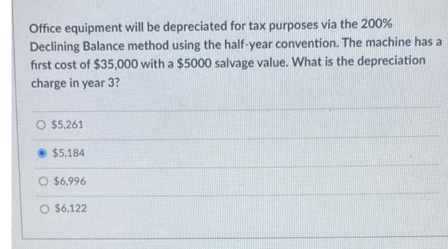 Office equipment will be depreciated for tax purposes via the 200%
Declining Balance method using the half-year convention. The machine has a
first cost of $35,000 with a $5000 salvage value. What is the depreciation
charge in year 3?
O $5,261
O $5,184
O $6,996
O $6,122
